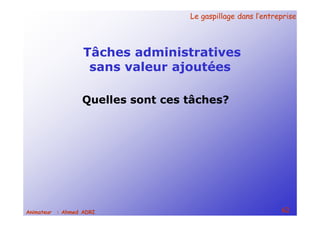 Le gaspillage dans l’entrepriseLe gaspillage dans l’entreprise
62Animateur : Ahmed ADRI
Tâches administratives
sans valeur ajoutées
Quelles sont ces tâches?
 