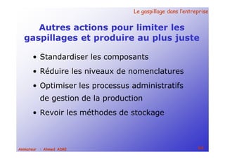 Le gaspillage dans l’entrepriseLe gaspillage dans l’entreprise
64Animateur : Ahmed ADRI
Autres actions pour limiter les
gaspillages et produire au plus juste
• Standardiser les composants
• Réduire les niveaux de nomenclatures
• Optimiser les processus administratifs
de gestion de la production
• Revoir les méthodes de stockage
 