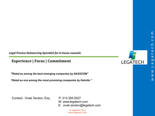 w w w .L e g a t e c h. c o m
Legal Process Outsourcing Specialist for In house counsels

  Experience | Focus | Commitment


 “Rated as among the best emerging companies by NASSCOM”

 “Rated as one among the most promising companies by Deloitte “




  Contact: Vivek Tandon, Esq.          P: 213.394.5527
                                       W: www.legatech.com
                                       E: vivek.tandon@legatech.com
                                               © Legatech 2011
                                               www.legatech.com
 