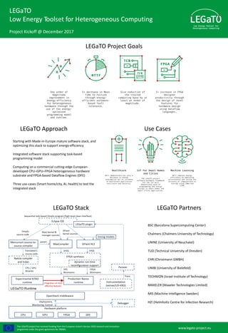 The LEGaTO project has received funding from the European Union’s Horizon 2020 research and innovation
programme under the grant agreement No 780681. www.legato-project.eu
LEGaTO
Low Energy Toolset for Heterogeneous Computing
Project Kickoff @ December 2017
LEGaTO Project Goals
Starting with Made-in-Europe mature software stack, and
optimizing this stack to support energy-efficiency
Integrated software stack supporting task-based
programming model
Computing on a commercial cutting-edge European-
developed CPU–GPU–FPGA heterogeneous hardware
substrate and FPGA-based Dataflow Engines (DFE)
Three use-cases (Smart home/city, AI, health) to test the
integrated stack
LEGaTO Approach Use Cases
LEGaTO Stack LEGaTO Partners
BSC (Barcelona Supercomputing Center)
Chalmers (Chalmers University of Technology)
UNINE (University of Neuchatel)
TUD (Technical University of Dresden)
CHR (Christmann GMBH)
UNIBI (University of Bielefeld)
TECHNION (Israel Institute of Technology)
MAXELER (Maxeler Technologies Limited)
MIS (Machine Intelligence Sweden)
HZI (Helmholtz Centre for Infection Research)
 