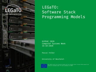 HiPEAC CSW Autumn 2020
The LEGaTO project has received funding from the European Union's Horizon 2020 research and
innovation programme under the grant agreement No 780681
16.10.2020
LEGaTO:
Software Stack
Programming Models
HiPEAC 2020
Computer Systems Week
16-10-2020
Pascal Felber
University of Neuchatel
 