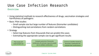 Computer Systems Week
Use Case Infection Research
14
Overview
• Using statistical methods to research effectiveness of drugs, vaccination strategies and
harmfulness of pathogens
• Basis: Pilot studies
− Small sample size but large number of features (biomarker candidates)
− Distinguishing real correlations from random correlations
• Strategy
− Select top features from thousands that can predict the cases
− Estimating the appropriate sample size to get significant results
 
