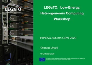 The LEGaTO project has received funding from the European Union's Horizon 2020 research and
innovation programme under the grant agreement No 780681
LEGaTO: Low-Energy,
Heterogeneous Computing
Workshop
HIPEAC Autumn CSW 2020
Osman Unsal
16/October/2020
 