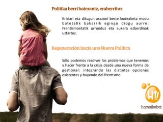 Politika berri baterantz, eraberrituz

     Krisiari	
   eta	
   ditugun	
   arazoei	
   beste	
   kudeaketa	
   modu	
  
     b a t e t a @ k	
   b a k a r r i k	
   e g i n g o	
   d i o g u	
   a u r r e :	
  
     Fren@smoeta@k	
   urrunduz	
   eta	
   aukera	
   ezberdinak	
  
     uztartuz.	
  


Regeneración hacia una Nueva Política

     Sólo	
  podemos	
  resolver	
  los	
  problemas	
  que	
  tenemos	
  
     y	
  hacer	
  frente	
  a	
  la	
  crisis	
  desde	
  una	
  nueva	
  forma	
  de	
  
     ges@onar:	
   integrando	
   las	
   dis@ntas	
   opciones	
  
     existentes	
  y	
  huyendo	
  del	
  fren@smo.	
  	
  
 