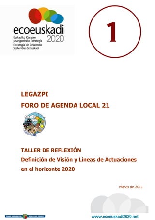 1

LEGAZPI
FORO DE AGENDA LOCAL 21




TALLER DE REFLEXIÓN
Definición de Visión y Líneas de Actuaciones
en el horizonte 2020


                                     Marzo de 2011
 