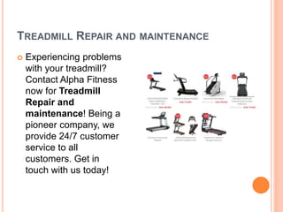 TREADMILL REPAIR AND MAINTENANCE
 Experiencing problems
with your treadmill?
Contact Alpha Fitness
now for Treadmill
Repair and
maintenance! Being a
pioneer company, we
provide 24/7 customer
service to all
customers. Get in
touch with us today!
 