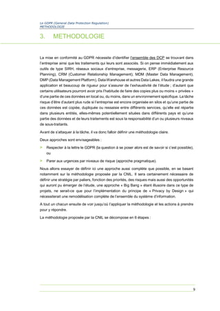 Le GDPR (General Data Protection Regulation)
METHODOLOGIE
9
3. METHODOLOGIE
La mise en conformité au GDPR nécessite d’identifier l’ensemble des DCP se trouvant dans
l’entreprise ainsi que les traitements qui leurs sont associés. Si on pense immédiatement aux
outils de type SIRH, réseaux sociaux d’entreprise, messagerie, ERP (Enterprise Resource
Planning), CRM (Customer Relationship Management), MDM (Master Data Management),
DMP (Data Management Platform), Data Warehouse et autres Data Lakes, il faudra une grande
application et beaucoup de rigueur pour s’assurer de l’exhaustivité de l’étude ; d’autant que
certains utilisateurs pourront avoir pris l’habitude de faire des copies plus ou moins « privées »
d’une partie de ces données en local ou, du moins, dans un environnement spécifique. La tâche
risque d’être d’autant plus rude si l’entreprise est encore organisée en silos et qu’une partie de
ces données est copiée, dupliquée ou ressaisie entre différents services, qu’elle est répartie
dans plusieurs entités, elles-mêmes potentiellement situées dans différents pays et qu’une
partie des données et de leurs traitements est sous la responsabilité d’un ou plusieurs niveaux
de sous-traitants.
Avant de s’attaquer à la tâche, il va donc falloir définir une méthodologie claire.
Deux approches sont envisageables :
> Respecter à la lettre le GDPR (la question à se poser alors est de savoir si c’est possible),
ou
> Parer aux urgences par niveaux de risque (approche pragmatique).
Nous allons essayer de définir ici une approche aussi complète que possible, en se basant
notamment sur la méthodologie proposée par la CNIL. Il sera certainement nécessaire de
définir une stratégie par paliers, fonction des priorités, des risques mais aussi des opportunités
qui auront pu émerger de l’étude, une approche « Big Bang » étant illusoire dans ce type de
projets, ne serait-ce que pour l’implémentation du principe de « Privacy by Design » qui
nécessiterait une remodélisation complète de l’ensemble du système d’information.
A tout un chacun ensuite de voir jusqu’où l’appliquer la méthodologie et les actions à prendre
pour y répondre.
La méthodologie proposée par la CNIL se décompose en 6 étapes :
 