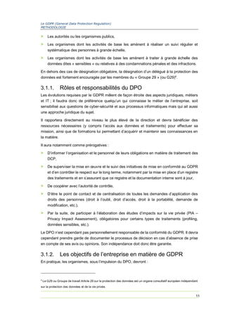 Le GDPR (General Data Protection Regulation)
METHODOLOGIE
11
> Les autorités ou les organismes publics,
> Les organismes dont les activités de base les amènent à réaliser un suivi régulier et
systématique des personnes à grande échelle,
> Les organismes dont les activités de base les amènent à traiter à grande échelle des
données dites « sensibles » ou relatives à des condamnations pénales et des infractions.
En dehors des cas de désignation obligatoire, la désignation d’un délégué à la protection des
données est fortement encouragée par les membres du « Groupe 29 » (ou G29)4
.
3.1.1. Rôles et responsabilités du DPO
Les évolutions requises par le GDPR mêlent de façon étroite des aspects juridiques, métiers
et IT ; il faudra donc de préférence quelqu’un qui connaisse le métier de l’entreprise, soit
sensibilisé aux questions de cyber-sécurité et aux processus informatiques mais qui ait aussi
une approche juridique du sujet.
Il rapportera directement au niveau le plus élevé de la direction et devra bénéficier des
ressources nécessaires (y compris l’accès aux données et traitements) pour effectuer sa
mission, ainsi que de formations lui permettant d’acquérir et maintenir ses connaissances en
la matière.
Il aura notamment comme prérogatives :
> D’informer l’organisation et le personnel de leurs obligations en matière de traitement des
DCP,
> De superviser la mise en œuvre et le suivi des initiatives de mise en conformité au GDPR
et d’en contrôler le respect sur le long terme, notamment par la mise en place d’un registre
des traitements et en s’assurant que ce registre et la documentation interne sont à jour,
> De coopérer avec l’autorité de contrôle,
> D’être le point de contact et de centralisation de toutes les demandes d’application des
droits des personnes (droit à l’oubli, droit d’accès, droit à la portabilité, demande de
modification, etc.),
> Par la suite, de participer à l’élaboration des études d’impacts sur la vie privée (PIA –
Privacy Impact Assessment), obligatoires pour certains types de traitements (profiling,
données sensibles, etc.).
Le DPO n’est cependant pas personnellement responsable de la conformité du GDPR. Il devra
cependant prendre garde de documenter le processus de décision en cas d’absence de prise
en compte de ses avis ou opinions. Son indépendance doit donc être garantie.
3.1.2. Les objectifs de l’entreprise en matière de GDPR
En pratique, les organismes, sous l’impulsion du DPO, devront :
4
Le G29 ou Groupe de travail Article 29 sur la protection des données est un organe consultatif européen indépendant
sur la protection des données et de la vie privée.
 