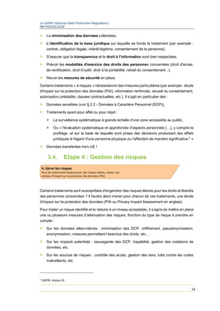 Le GDPR (General Data Protection Regulation)
METHODOLOGIE
14
> La minimisation des données collectées,
> L’identification de la base juridique sur laquelle se fonde le traitement (par exemple :
contrat, obligation légale, intérêt légitime, consentement de la personne),
> S’assurer que la transparence et le droit à l’information sont bien respectées,
> Prévoir les modalités d'exercice des droits des personnes concernées (droit d'accès,
de rectification, droit d’oubli, droit à la portabilité, retrait du consentement...),
> Revoir les mesures de sécurité en place.
Certains traitements « à risques » nécessiteront des mesures particulières (par exemple : étude
d'impact sur la protection des données (PIA), information renforcée, recueil du consentement,
autorisation préalable, clauses contractuelles, etc.). Il s’agit en particulier des :
> Données sensibles (voir § 2.2 - Données à Caractère Personnel (DCP)),
> Traitements ayant pour effet ou pour objet :
> La surveillance systématique à grande échelle d'une zone accessible au public,
> Ou « l'évaluation systématique et approfondie d'aspects personnels […], y compris le
profilage, et sur la base de laquelle sont prises des décisions produisant des effets
juridiques à l'égard d'une personne physique ou l'affectant de manière significative.5
»
> Données transférées hors UE !
3.4. Etape 4 : Gestion des risques
Certains traitements sont susceptibles d'engendrer des risques élevés pour les droits et libertés
des personnes concernées ? Il faudra alors mener pour chacun de ces traitements, une étude
d'impact sur la protection des données (PIA ou Privacy Impact Assessment en anglais).
Pour traiter un risque identifié et le réduire à un niveau acceptable, il s’agira de mettre en place
une ou plusieurs mesures d’atténuation des risques, fonction du type de risque à prendre en
compte :
> Sur les données elles-mêmes : minimisation des DCP, chiffrement, pseudonymisation,
anonymisation, mesures permettant l’exercice des droits, etc…
> Sur les impacts potentiels : sauvegarde des DCP, traçabilité, gestion des violations de
données, etc.
> Sur les sources de risques : contrôle des accès, gestion des tiers, lutte contre les codes
malveillants, etc.
5
GDPR, Article 35
 