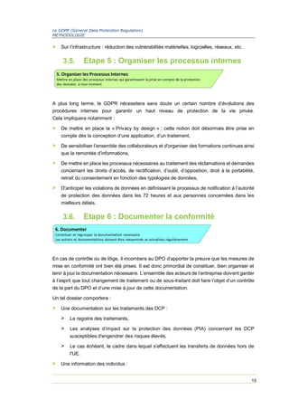 Le GDPR (General Data Protection Regulation)
METHODOLOGIE
15
> Sur l’infrastructure : réduction des vulnérabilités matérielles, logicielles, réseaux, etc.
3.5. Etape 5 : Organiser les processus internes
A plus long terme, le GDPR nécessitera sans doute un certain nombre d’évolutions des
procédures internes pour garantir un haut niveau de protection de la vie privée.
Cela impliquera notamment :
> De mettre en place la « Privacy by design » : cette notion doit désormais être prise en
compte dès la conception d’une application, d’un traitement,
> De sensibiliser l’ensemble des collaborateurs et d'organiser des formations continues ainsi
que la remontée d’informations,
> De mettre en place les processus nécessaires au traitement des réclamations et demandes
concernant les droits d’accès, de rectification, d’oubli, d’opposition, droit à la portabilité,
retrait du consentement en fonction des typologies de données,
> D'anticiper les violations de données en définissant le processus de notification à l’autorité
de protection des données dans les 72 heures et aux personnes concernées dans les
meilleurs délais.
3.6. Etape 6 : Documenter la conformité
En cas de contrôle ou de litige, il incombera au DPO d’apporter la preuve que les mesures de
mise en conformité ont bien été prises. Il est donc primordial de constituer, bien organiser et
tenir à jour la documentation nécessaire. L’ensemble des acteurs de l’entreprise doivent garder
à l’esprit que tout changement de traitement ou de sous-traitant doit faire l’objet d’un contrôle
de la part du DPO et d’une mise à jour de cette documentation.
Un tel dossier comportera :
> Une documentation sur les traitements des DCP :
> Le registre des traitements,
> Les analyses d’impact sur la protection des données (PIA) concernant les DCP
susceptibles d'engendrer des risques élevés,
> Le cas échéant, le cadre dans lequel s’effectuent les transferts de données hors de
l'UE.
> Une information des individus :
 