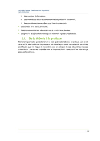 Le GDPR (General Data Protection Regulation)
METHODOLOGIE
16
> Les mentions d’informations,
> Les modèles de recueil du consentement des personnes concernées,
> Les procédures mises en place pour l'exercice des droits.
> Les contrats avec les sous-traitants,
> Les procédures internes prévues en cas de violations de données,
> Les preuves de consentement lorsque le traitement repose sur cette base.
3.7. De la théorie à la pratique
Maintenant qu’on sait à quoi s’attendre, il ne reste qu’à mettre la théorie en pratique. Mais avant
de se lancer, il est préférable de prendre un peu de recul pour tenter d’appréhender les risques
et difficultés que l’on risque de rencontrer pour en anticiper, le cas échéant les mesures
d’atténuation. Une liste est proposée dans le chapitre suivant. Espérons qu’elle ne s’allonge
pas avec l’expérience.
 