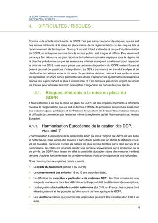 Le GDPR (General Data Protection Regulation)
DIFFICULTES / RISQUES :
17
4. DIFFICULTES / RISQUES :
Comme toute activité structurante, le GDPR n’est pas sans comporter des risques, que ce soit
des risques inhérents à la mise en place même de la règlementation ou des risques liés à
l’environnement de l’entreprise. Quoi qu’il en soit, il faut s’attendre à ce que l’implémentation
du GDPR, en entreprise comme dans le secteur public, soit longue et difficile. Pas seulement
parce que l’on découvre un grand nombre de traitements passés inaperçus sous le régime de
la directive précédente ou que les ressources internes manquent cruellement pour respecter
le délai de mai 2018, mais aussi parce que certaines dispositions du GDPR restent floues et
posent pas mal de questions d’interprétation. Le G29 a commencé un travail d’analyse et de
clarification de certains aspects du texte. Sa prochaine révision, prévue 4 ans après sa mise
en application (en 2022 donc), permettra sans doute d’apporter les ajustements nécessaires à
propos des sujets portant le plus à controverse. Il n’en demeure pas moins urgent de lancer
les travaux pour adresser les DCP susceptible d’engendrer les risques les plus élevés.
4.1. Risques inhérents à la mise en place du
GDPR
Il faut s’attendre à ce que la mise en place du GDPR ait des impacts importants à différents
niveaux de l’organisation, que ce soit en termes d’efforts, de processus projets mais aussi pour
des aspects légaux, juridiques et contractuels. Nous allons ici évoquer les principaux risques
et difficultés à commencer par l’essence même du règlement qu’est l’harmonisation au niveau
Européen.
4.1.1. Harmonisation Européenne de la gestion des DCP,
vraiment ?
L’harmonisation Européenne de la gestion des DCP qui est à l’origine du DGPR est une belle
et noble cause, mais serait-elle illusoire ? Sans doute portés par un climat de défiance vis-à-
vis de Bruxelles, dans une Europe de nations de plus en plus tentées par le repli sur soi et le
nationalisme, les Etats ont souhaité garder une certaine souveraineté sur la protection de la
vie privée. Le GDPR leur laisse en effet la possibilité d’adapter (dans des mesures variées)
certains chapitres fondamentaux de la règlementation, via la promulgation de lois nationales.
Nous citerons pour exemple les points suivants :
> La licéité du traitement (article 6 du GDPR),
> Le consentement des enfants (16 ou 13 ans selon les états),
> La définition du caractère « particulier » de certaines DCP : les Etats conservent une
marge de manœuvre dans leur définition et ont la possibilité de déterminer des exceptions,
> La désignation d’autorités de contrôle nationales (La CNIL en France), les moyens dont
elles disposeront et les pouvoirs qu’elles auront de faire appliquer le GDPR,
> Les sanctions mêmes qui pourront être appliquées pourront être variables d’un Etat à un
autre.
 
