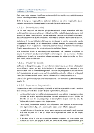 Le GDPR (General Data Protection Regulation)
DIFFICULTES / RISQUES :
19
Cela va en outre nécessité de difficiles arbitrages d’intérêts, dont la responsabilité reposera
d’abord sur le responsable du traitement.
Enfin, à charge du responsable du traitement d’informer les autres responsables (sous-
traitants) qui traitent les données faisant l’objet de la demande d’effacement.
4.1.2.4. Droit de portabilité
On voit bien à nouveau les difficultés que pourrait soulever ce type de transfert entre des
systèmes d’informations complètement hétérogènes. Si les modalités d’application de ce droit
sont encore floues, il y a fort à parier que son application constituera un défi technique majeur,
obligeant les concurrents d’un même secteur d’activité à se concerter et à travailler de concert.
Le texte ne dit rien sur l’utilisation ultérieure des données par le premier responsable auprès
duquel ce droit est exercé. On en conclut que les principes généraux de protection continuent
à s’appliquer et qu’il ne pourra les conserver que dans la mesure strictement nécessaire aux
finalités annoncées ou pour des problématiques de réquisitions légales.
Il ne dit rien non plus sur le sort des données « générées » par l’utilisation d’un produit ou
service et qui ne sont pas à proprement parlé « communiquées » par la personne : données
de facturation, de trafic, de localisation, celles produites par les objets connectés, etc. Sont-
elles visées par ce nouveau droit ?
4.1.2.5. Privacy by design
La Privacy by Design impose, pour être correctement mise en œuvre, une étroite collaboration
entre différents métiers au sein de l’organisation du responsable du traitement et une
sensibilisation, voire un véritable enseignement à chacun des principes en cause : les métiers
techniques des data (programmeurs, analystes, statisticiens, etc.), les métiers du juridique et
de la compliance et, le cas échéant, d’autres métiers opérationnels (marketing, etc.).
Une nouvelle gouvernance projet sera donc nécessaire à son application qu’il faudra intégrer
au plus tôt.
4.1.2.6. Impacts sur l’organisation
Outre la mise en place d’une nouvelle gouvernance au sein de l’organisation, on peut s’attendre
à de nombreux impacts dans le cadre de cette règlementation, tels que :
> La nécessité d’arbitrer entre différents postes existants pour redéfinir l’organigramme des
fonctions des acteurs aujourd’hui impliqués. En effet, les missions du DPO risquent de
déborder sur ceux des services juridique et de compliance et plus encore sur celui du
délégué à la protection des données déjà en poste,
> De nouvelles compétences seront en outre nécessaires pour appliquer et faire appliquer
cette règlementation. Il y a fort à parier que les places seront difficiles à pourvoir,
> La redéfinition du schéma directeur actuel pour prendre en compte les efforts nécessaires
à la mise en place du GDPR qui risque fort d’engendrer des délais sur les projets
programmés,
> A plus long terme, la prise en compte des nouveaux processus qui va engendrer des
lourdeurs au niveau des projets et donc des coûts et des délais supplémentaires qu’il
 
