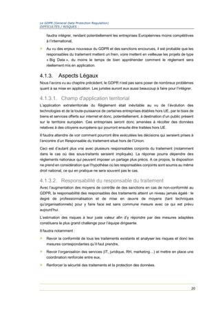 Le GDPR (General Data Protection Regulation)
DIFFICULTES / RISQUES :
20
faudra intégrer, rendant potentiellement les entreprises Européennes moins compétitives
à l’international,
> Au vu des enjeux nouveaux du GDPR et des sanctions encourues, il est probable que les
responsables du traitement mettent un frein, voire mettent en veilleuse les projets de type
« Big Data », du moins le temps de bien appréhender comment le règlement sera
réellement mis en application.
4.1.3. Aspects Légaux
Nous l’avons vu au chapitre précédent, le GDPR n’est pas sans poser de nombreux problèmes
quant à sa mise en application. Les juristes auront eux aussi beaucoup à faire pour l’intégrer.
4.1.3.1. Champ d'application territorial
L’application extraterritoriale du Règlement était inévitable au vu de l’évolution des
technologies et de la toute-puissance de certaines entreprises établies hors UE, par le biais de
biens et services offerts sur internet et donc, potentiellement, à destination d’un public présent
sur le territoire européen. Ces entreprises seront donc amenées à récolter des données
relatives à des citoyens européens qui pourront ensuite être traitées hors UE.
Il faudra attendre de voir comment pourront être exécutées les décisions qui seraient prises à
l’encontre d’un Responsable du traitement situé hors de l’Union.
Ceci est d’autant plus vrai avec plusieurs responsables conjoints du traitement (notamment
dans le cas où des sous-traitants seraient impliqués). La réponse pourra dépendre des
règlements nationaux qui peuvent imposer un partage plus précis. A ce propos, la disposition
ne prend en considération que l’hypothèse où les responsables conjoints sont soumis au même
droit national, ce qui en pratique ne sera souvent pas le cas.
4.1.3.2. Responsabilité du responsable du traitement
Avec l’augmentation des moyens de contrôle de des sanctions en cas de non-conformité au
GDPR, la responsabilité des responsables des traitements atteint un niveau jamais égalé : le
degré de professionnalisation et de mise en œuvre de moyens (tant techniques
qu’organisationnels) pour y faire face est sans commune mesure avec ce qui est prévu
aujourd’hui.
L’estimation des risques à leur juste valeur afin d’y répondre par des mesures adaptées
constituera le plus grand challenge pour l’équipe dirigeante.
Il faudra notamment :
> Revoir la conformité de tous les traitements existants et analyser les risques et donc les
mesures correspondantes qu’il faut prendre,
> Revoir l’organisation des services (IT, juridique, RH, marketing…) et mettre en place une
coordination renforcée entre eux,
> Renforcer la sécurité des traitements et la protection des données.
 