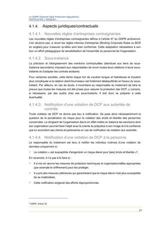 Le GDPR (General Data Protection Regulation)
DIFFICULTES / RISQUES :
21
4.1.4. Aspects juridiques/contractuels
4.1.4.1. Nouvelles règles d’entreprises contraignantes
Les nouvelles règles d’entreprises contraignantes définie à l’article 47 du GDPR amèneront,
n’en doutons pas, à revoir les règles internes d’entreprise (Binding Corporate Rules ou BCR
en anglais) pour s’assurer qu’elles sont bien conformes. Cette adaptation nécessitera à son
tour un effort pédagogique de sensibilisation de l’ensemble du personnel de l’organisation.
4.1.4.2. Sous-traitance
La précision et l’élargissement des mentions contractuelles (étendues aux liens de sous-
traitance secondaire) imposent aux responsables de revoir toutes leurs relations à leurs sous-
traitants et d’adapter les contrats existants.
Pour certaines sociétés, cette tâche risque fort de s’avérer longue et fastidieuse et d’autant
plus compliquée si la relation client-fournisseur est fortement déséquilibrée en faveur du sous-
traitant. Par ailleurs, en cas de doute, il incombera au responsable du traitement de faire la
preuve que toutes les mesures ont été prises pour assurer la protection des DCP, y compris,
si nécessaire, par des audits chez ses sous-traitants. Il doit donc se préparer à cette
éventualité.
4.1.4.3. Notification d'une violation de DCP aux autorités de
contrôle
Toute violation de DCP ne donne pas lieu à notification. Se pose alors nécessairement la
question de la pondération du risque pour la violation des droits et libertés des personnes
concernées. Le dirigeant de l’organisation devra en effet mettre en balance les sanctions dont
son organisation pourrait faire l’objet avec la crainte du préjudice à son image et à la confiance
que lui accordent ses clients et partenaires en cas de notification de violation aux autorités.
4.1.4.4. Notification d'une violation de DCP à la personne
Le responsable du traitement est tenu à notifier les individus victimes d’une violation de
données uniquement si :
> La violation « est susceptible d'engendrer un risque élevé pour [ses] droits et libertés »6
,
En revanche, il n’a pas à le faire si :
> Il a mis en œuvre les mesures de protection techniques et organisationnelles appropriées
(par exemple le chiffrement) pour les protéger,
> Il a pris des mesures ultérieures qui garantissent que le risque élevé n'est plus susceptible
de se matérialiser,
> Cette notification exigerait des efforts disproportionnés.
6
GDPR, Article 34
 