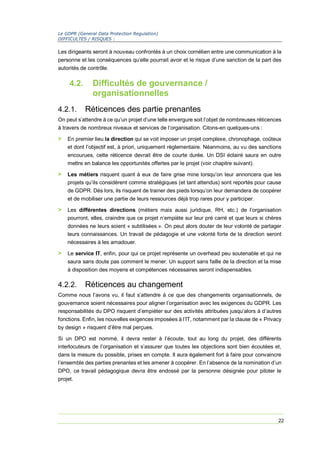Le GDPR (General Data Protection Regulation)
DIFFICULTES / RISQUES :
22
Les dirigeants seront à nouveau confrontés à un choix cornélien entre une communication à la
personne et les conséquences qu’elle pourrait avoir et le risque d’une sanction de la part des
autorités de contrôle.
4.2. Difficultés de gouvernance /
organisationnelles
4.2.1. Réticences des partie prenantes
On peut s’attendre à ce qu’un projet d’une telle envergure soit l’objet de nombreuses réticences
à travers de nombreux niveaux et services de l’organisation. Citons-en quelques-uns :
> En premier lieu la direction qui se voit imposer un projet complexe, chronophage, coûteux
et dont l’objectif est, à priori, uniquement règlementaire. Néanmoins, au vu des sanctions
encourues, cette réticence devrait être de courte durée. Un DSI éclairé saura en outre
mettre en balance les opportunités offertes par le projet (voir chapitre suivant).
> Les métiers risquent quant à eux de faire grise mine lorsqu’on leur annoncera que les
projets qu’ils considèrent comme stratégiques (et tant attendus) sont reportés pour cause
de GDPR. Dès lors, ils risquent de trainer des pieds lorsqu’on leur demandera de coopérer
et de mobiliser une partie de leurs ressources déjà trop rares pour y participer.
> Les différentes directions (métiers mais aussi juridique, RH, etc.) de l’organisation
pourront, elles, craindre que ce projet n’empiète sur leur pré carré et que leurs si chères
données ne leurs soient « subtilisées ». On peut alors douter de leur volonté de partager
leurs connaissances. Un travail de pédagogie et une volonté forte de la direction seront
nécessaires à les amadouer.
> Le service IT, enfin, pour qui ce projet représente un overhead peu soutenable et qui ne
saura sans doute pas comment le mener. Un support sans faille de la direction et la mise
à disposition des moyens et compétences nécessaires seront indispensables.
4.2.2. Réticences au changement
Comme nous l’avons vu, il faut s’attendre à ce que des changements organisationnels, de
gouvernance soient nécessaires pour aligner l’organisation avec les exigences du GDPR. Les
responsabilités du DPO risquent d’empiéter sur des activités attribuées jusqu’alors à d’autres
fonctions. Enfin, les nouvelles exigences imposées à l’IT, notamment par la clause de « Privacy
by design » risquent d’être mal perçues.
Si un DPO est nommé, il devra rester à l’écoute, tout au long du projet, des différents
interlocuteurs de l’organisation et s’assurer que toutes les objections sont bien écoutées et,
dans la mesure du possible, prises en compte. Il aura également fort à faire pour convaincre
l’ensemble des parties prenantes et les amener à coopérer. En l’absence de la nomination d’un
DPO, ce travail pédagogique devra être endossé par la personne désignée pour piloter le
projet.
 