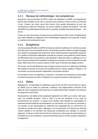 Le GDPR (General Data Protection Regulation)
DIFFICULTES / RISQUES :
23
4.2.3. Manque de méthodologie / de compétences
Aujourd’hui, point de formation de DPO ni même de certification au GDPR. Les organisations
devront donc identifier en leur sein ou recruter le bon profil pour mener la mise en conformité
à bien. L’oiseau rare devra savoir faire preuve d’une grande polyvalence et avoir des
connaissances métier de l’entreprise, une bonne maîtrise en gestion de projets IT, une forte
sensibilité aux problématiques de sécurité et, si possible, posséder des bases juridiques … rien
que ça.
Il devra en outre faire preuve de beaucoup de persévérance et faire montre d’indépendance
pour rester inflexible sur l’application de la méthodologie à appliquer sur le projet afin d’obtenir
un résultat à la fois exhaustif et exact.
4.2.4. Budgétaires
Une des grosses difficultés du GDPR est l’absence totale de visibilité sur le coût final du projet.
Peut-être sera-t-il encore possible de faire une estimation grosses mailles du budget à engager
pour réaliser la cartographie des traitements. Dans certaines grandes organisations disposant
d’un système d’information hétérogène composé de nombreux sous-systèmes, parfois hérités
de différentes fusions et acquisitions, cette estimation initiale sera déjà un challenge en soi. Il
est en revanche absolument impossible d’anticiper les surprises qui pourront découler de cette
étape. Même tante Irma ne saurait rassurer la DAF quant à l’étendue des dégâts à prévoir.
Par la suite, une fois identifiées les zones à risques il faudra se livrer à un délicat jeu d’arbitrage
des chantiers à prioriser et trouver le bon équilibre entre un onéreux système « Plaqué or » et
une solution qui pourrait exposer l’organisation à de lourdes sanctions.
En tout état de cause, ces dépenses « imprévues » vont peser sur la trésorerie du responsable
du traitement pouvant le mettre en difficulté si sa marge de manœuvre était déjà ténue.
4.2.5. Délais
Rappelons-le : le responsable du traitement a jusqu’au 25 mai 2018, date d’entrée en vigueur
du GDPR, pour se mettre en conformité. L’absence d’une règlementation transitoire et les
délais de mise en application très serrés pour une telle transformation imposent une exécution
du programme à pas forcés.
Heureusement, ces délais serrés s’appliquent également à la CNIL qui va devoir, elle aussi,
subir une véritable révolution. C’est en effet à la fois son périmètre et son mode de
fonctionnement qui évoluent : on passe d’une situation dans laquelle les responsables du
traitement devaient effectuer des déclarations à la commission, sur une base de volontariat, à
une situation où les responsables du traitement sont supposées être en conformité et où
l’autorité de contrôle aura à aller « débusquer » les contrevenants. Il lui faudra pour cela des
moyens adaptés et en particulier des ressources compétentes pour adresser ce nouveau
règlement. A l’heure où l’Etat cherche à la fois à diminuer la voilure dans les administrations et
à simplifier la vie aux entreprises, on peut se demander jusqu’où la CNIL poussera l’application
du règlement?
 