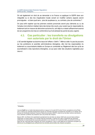 Le GDPR (General Data Protection Regulation)
DIFFICULTES / RISQUES :
24
On est également en droit de se demander si la France va appliquer le GDPR dans son
intégralité ou si des lois d’application locale venant en modifier certains aspects seront
promulguées – et dans quel sens : plus de souplesse ou, au contraire, plus de contraintes ?
On peut enfin espérer que les premiers verdicts prononcés seront plus cléments au vu de
l’ampleur de la tâche à réaliser dans des temps très courts, pour autant que le responsable du
traitement soit en mesure de démontrer sa bonne foi, soit déjà à un stade suffisamment avancé
de son programme de mise en conformité et qu’il ait adressé les points les plus urgents.
4.3. Cas particulier : les transferts ou divulgations
non autorisés par le droit de l'Union
L’UE semble légaliser sa doctrine issue de l’affaire « Swift »7
. Même si elle n’a pas de pouvoirs
sur les juridictions et autorités administratives étrangères, elle met les responsables du
traitement ou sous-traitants établis en Europe en contrariété au Règlement dès lors qu’ils se
soumettraient à des injonctions étrangères, ce qui peut créer des situations ingérables pour
ceux-ci.
7
Wikipédia :
L'accord Swift est un traité international entré en vigueur le 1er août 2010 entre l'Union européenne et les États-
Unis. Il donne aux autorités américaines l'accès aux données bancaires européennes stockées sur le réseau de la
Society for Worldwide Interbank Financial Télécommunication (SWIFT), dans le but de lutter contre le terrorisme,
sous certaines conditions de protection de la vie privée des citoyens.
Depuis 2001, les États-Unis exploitaient secrètement les données du réseau Swift sans aucune base juridique.
Cependant, la justice belge, où la société Swift est domiciliée, a estimé que celle-ci présentait des garanties
suffisantes et a abandonné les poursuites judiciaires à son encontre. En novembre 2009, un premier accord est
signé par les vingt-sept États membres de l'Union européenne, mais il a été rejeté par le Parlement européen qui
estime qu'il ne protègerait pas suffisamment les données personnelles des citoyens européens.
 