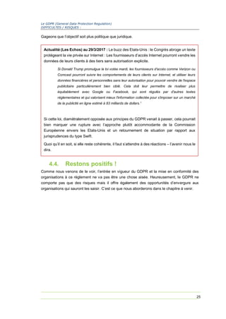 Le GDPR (General Data Protection Regulation)
DIFFICULTES / RISQUES :
25
Gageons que l’objectif soit plus politique que juridique.
4.4. Restons positifs !
Comme nous venons de le voir, l’entrée en vigueur du GDPR et la mise en conformité des
organisations à ce règlement ne va pas être une chose aisée. Heureusement, le GDPR ne
comporte pas que des risques mais il offre également des opportunités d’envergure aux
organisations qui sauront les saisir. C’est ce que nous aborderons dans le chapitre à venir.
Actualité (Les Echos) au 29/3/2017 : Le buzz des Etats-Unis : le Congrès abroge un texte
protégeant la vie privée sur Internet : Les fournisseurs d’accès Internet pourront vendre les
données de leurs clients à des tiers sans autorisation explicite.
Si Donald Trump promulgue la loi votée mardi, les fournisseurs d'accès comme Verizon ou
Comcast pourront suivre les comportements de leurs clients sur Internet, et utiliser leurs
données financières et personnelles sans leur autorisation pour pouvoir vendre de l'espace
publicitaire particulièrement bien ciblé. Cela doit leur permettre de rivaliser plus
équitablement avec Google ou Facebook, qui sont régulés par d'autres textes
réglementaires et qui valorisent mieux l'information collectée pour s'imposer sur un marché
de la publicité en ligne estimé à 83 milliards de dollars.1
Si cette loi, diamétralement opposée aux principes du GDPR venait à passer, cela pourrait
bien marquer une rupture avec l’approche plutôt accommodante de la Commission
Européenne envers les Etats-Unis et un retournement de situation par rapport aux
jurisprudences du type Swift.
Quoi qu’il en soit, si elle reste cohérente, il faut s’attendre à des réactions – l’avenir nous le
dira.
 