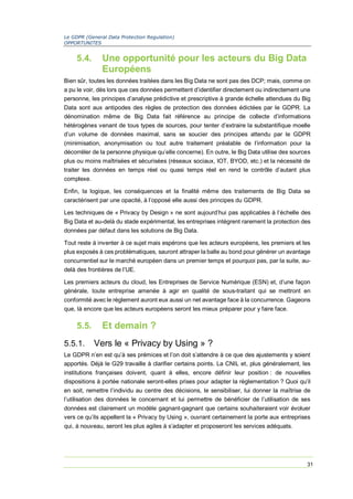 Le GDPR (General Data Protection Regulation)
OPPORTUNITES
31
5.4. Une opportunité pour les acteurs du Big Data
Européens
Bien sûr, toutes les données traitées dans les Big Data ne sont pas des DCP; mais, comme on
a pu le voir, dès lors que ces données permettent d’identifier directement ou indirectement une
personne, les principes d’analyse prédictive et prescriptive à grande échelle attendues du Big
Data sont aux antipodes des règles de protection des données édictées par le GDPR. La
dénomination même de Big Data fait référence au principe de collecte d’informations
hétérogènes venant de tous types de sources, pour tenter d’extraire la substantifique moelle
d’un volume de données maximal, sans se soucier des principes attendu par le GDPR
(minimisation, anonymisation ou tout autre traitement préalable de l’information pour la
décorréler de la personne physique qu’elle concerne). En outre, le Big Data utilise des sources
plus ou moins maîtrisées et sécurisées (réseaux sociaux, IOT, BYOD, etc.) et la nécessité de
traiter les données en temps réel ou quasi temps réel en rend le contrôle d’autant plus
complexe.
Enfin, la logique, les conséquences et la finalité même des traitements de Big Data se
caractérisent par une opacité, à l’opposé elle aussi des principes du GDPR.
Les techniques de « Privacy by Design » ne sont aujourd’hui pas applicables à l’échelle des
Big Data et au-delà du stade expérimental, les entreprises intègrent rarement la protection des
données par défaut dans les solutions de Big Data.
Tout reste à inventer à ce sujet mais espérons que les acteurs européens, les premiers et les
plus exposés à ces problématiques, sauront attraper la balle au bond pour générer un avantage
concurrentiel sur le marché européen dans un premier temps et pourquoi pas, par la suite, au-
delà des frontières de l’UE.
Les premiers acteurs du cloud, les Entreprises de Service Numérique (ESN) et, d’une façon
générale, toute entreprise amenée à agir en qualité de sous-traitant qui se mettront en
conformité avec le règlement auront eux aussi un net avantage face à la concurrence. Gageons
que, là encore que les acteurs européens seront les mieux préparer pour y faire face.
5.5. Et demain ?
5.5.1. Vers le « Privacy by Using » ?
Le GDPR n’en est qu’à ses prémices et l’on doit s’attendre à ce que des ajustements y soient
apportés. Déjà le G29 travaille à clarifier certains points. La CNIL et, plus généralement, les
institutions françaises doivent, quant à elles, encore définir leur position : de nouvelles
dispositions à portée nationale seront-elles prises pour adapter la règlementation ? Quoi qu’il
en soit, remettre l’individu au centre des décisions, le sensibiliser, lui donner la maîtrise de
l’utilisation des données le concernant et lui permettre de bénéficier de l’utilisation de ses
données est clairement un modèle gagnant-gagnant que certains souhaiteraient voir évoluer
vers ce qu’ils appellent la « Privacy by Using », ouvrant certainement la porte aux entreprises
qui, à nouveau, seront les plus agiles à s’adapter et proposeront les services adéquats.
 