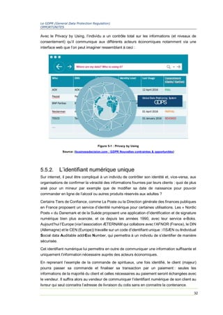 Le GDPR (General Data Protection Regulation)
OPPORTUNITES
32
Avec le Privacy by Using, l’individu a un contrôle total sur les informations (et niveaux de
consentement) qu’il communique aux différents acteurs économiques notamment via une
interface web que l’on peut imaginer ressemblant à ceci :
5.5.2. L’identifiant numérique unique
Sur internet, il peut être compliqué à un individu de contrôler son identité et, vice-versa, aux
organisations de confirmer la véracité des informations fournies par leurs clients : quoi de plus
aisé pour un mineur par exemple que de modifier sa date de naissance pour pouvoir
commander en ligne de l’alcool ou autres produits réservés aux adultes ?
Certains Tiers de Confiance, comme La Poste ou la Direction générale des finances publiques
en France proposent un service d’identité numérique pour certaines utilisations. Les « Nordic
Posts » du Danemark et de la Suède proposent une application d’identification et de signature
numérique bien plus avancée, et ce depuis les années 1990, avec leur service e-Boks.
Aujourd’hui l’Europe (via l’association ÆTERNAM qui collabore avec l’AFNOR (France), le DIN
(Allemagne) et le CEN (Europe)) travaille sur un code d’identifiant unique : l’ISÆN ou Individual
Social data Auditable addrEss Number, qui permettra à un individu de s’identifier de manière
sécurisée.
Cet identifiant numérique lui permettra en outre de communiquer une information suffisante et
uniquement l’information nécessaire auprès des acteurs économiques.
En reprenant l’exemple de la commande de spiritueux, une fois identifié, le client (majeur)
pourra passer sa commande et finaliser sa transaction par un paiement : seules les
informations de la majorité du client et celles nécessaires au paiement seront échangées avec
le vendeur. Il suffira alors au vendeur de communiquer l’identifiant numérique de son client au
livreur qui seul connaitra l’adresse de livraison du colis sans en connaitre la contenance.
Figure 5-1 : Privacy by Using
Source: (businessdecision.com : GDPR Nouvelles contraintes & opportunités)
 