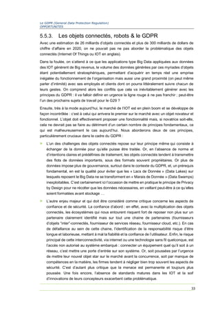 Le GDPR (General Data Protection Regulation)
OPPORTUNITES
33
5.5.3. Les objets connectés, robots & le GDPR
Avec une estimation de 26 milliards d’objets connectés et plus de 300 milliards de dollars de
chiffre d’affaire en 2020, on ne pouvait pas ne pas aborder la problématique des objets
connectés (Internet Of Things ou IOT en anglais).
Dans la foulée, on s’attend à ce que les applications type Big Data appliquées aux données
des IOT génèrent de Big revenus, le volume des données générées par ces myriades d’objets
étant potentiellement stratosphériques, permettant d’acquérir en temps réel une emprise
inégalée du fonctionnement de l’organisation mais aussi une grand proximité (on peut même
parler d’intimité) avec ses employés et clients dont on pourra littéralement suivre chacun de
leurs gestes. On comprend alors les conflits que cela va inévitablement générer avec les
principes du GDPR : il va falloir définir en urgence la ligne rouge à ne pas franchir ; peut-être
l’un des prochains sujets de travail pour le G29 ?
Ensuite, très à la mode aujourd’hui, le marché de l’IOT est en plein boom et se développe de
façon incontrôlée : c’est à celui qui arrivera le premier sur le marché avec un objet novateur et
fonctionnel. L’objet doit effectivement proposer une fonctionnalité mais, si novatrice soit-elle,
cela ne devrait pas se faire au détriment d’un certain nombre de principes fondamentaux, ce
qui est malheureusement le cas aujourd’hui. Nous aborderons deux de ces principes,
particulièrement cruciaux dans le cadre du GDPR :
> L’un des challenges des objets connectés repose sur leur principe même qui consiste à
échanger de la donnée pour qu’elle puisse être traitée. Or, en l’absence de norme et
d’intentions claires et prédéfinies de traitement, les objets connectés tendent à transmettre
des flots de données importants, sous des formats souvent propriétaires. Or plus de
données impose plus de gouvernance, surtout dans le contexte du GDPR, et, un prérequis
fondamental, en est la qualité pour éviter que les « Lacs de Donnée » (Data Lakes) sur
lesquels reposent le Big Data ne se transforment en « Marais de Donnée » (Data Swamps)
inexploitables. C’est certainement ici l’occasion de mettre en pratique le principe de Privacy
by Design pour ne récolter que les données nécessaires, en veillant peut-être à ce qu’elles
soient formatées avant stockage …
> L’autre enjeu majeur et qui doit être considéré comme critique concerne les aspects de
confiance et de sécurité. La confiance d’abord : en effet, avec la multiplication des objets
connectés, les écosystèmes qui nous entourent risquent fort de reposer non plus sur un
partenaire clairement identifié mais sur tout une chaine de partenaires (fournisseurs
d’objets “inter”-connectés, fournisseur de services réseau, fournisseur cloud, etc.). En cas
de défaillance au sein de cette chaine, l’identification de la responsabilité risque d’être
longue et laborieuse, mettant à mal la fiabilité et la confiance de l’utilisateur. Enfin, le risque
principal de cette interconnectivité, via internet ou une technologie sans fil quelconque, est
l’accès non autorisé au système embarqué : connecter un équipement quel qu’il soit à un
réseau, c’est mettre une porte d’entrée sur son système. Or, soit poussées par l’urgence
de mettre leur nouvel objet star sur le marché avant la concurrence, soit par manque de
compétences en la matière, les firmes tendent à négliger bien trop souvent les aspects de
sécurité. C’est d’autant plus critique que la menace est permanente et toujours plus
poussée. Une fois encore, l’absence de standards matures dans les IOT et la soif
d’innovations de leurs concepteurs exacerbent cette problématique.
 