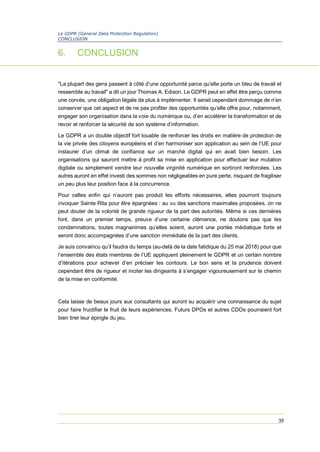 Le GDPR (General Data Protection Regulation)
CONCLUSION
35
6. CONCLUSION
"La plupart des gens passent à côté d’une opportunité parce qu'elle porte un bleu de travail et
ressemble au travail" a dit un jour Thomas A. Edison. Le GDPR peut en effet être perçu comme
une corvée, une obligation légale de plus à implémenter. Il serait cependant dommage de n’en
conserver que cet aspect et de ne pas profiter des opportunités qu’elle offre pour, notamment,
engager son organisation dans la voie du numérique ou, d’en accélérer la transformation et de
revoir et renforcer la sécurité de son système d’information.
Le GDPR a un double objectif fort louable de renforcer les droits en matière de protection de
la vie privée des citoyens européens et d’en harmoniser son application au sein de l’UE pour
instaurer d’un climat de confiance sur un marché digital qui en avait bien besoin. Les
organisations qui sauront mettre à profit sa mise en application pour effectuer leur mutation
digitale ou simplement vendre leur nouvelle virginité numérique en sortiront renforcées. Les
autres auront en effet investi des sommes non négligeables en pure perte, risquant de fragiliser
un peu plus leur position face à la concurrence.
Pour celles enfin qui n’auront pas produit les efforts nécessaires, elles pourront toujours
invoquer Sainte Rita pour être épargnées : au vu des sanctions maximales proposées, on ne
peut douter de la volonté de grande rigueur de la part des autorités. Même si ces dernières
font, dans un premier temps, preuve d’une certaine clémence, ne doutons pas que les
condamnations, toutes magnanimes qu’elles soient, auront une portée médiatique forte et
seront donc accompagnées d’une sanction immédiate de la part des clients.
Je suis convaincu qu’il faudra du temps (au-delà de la date fatidique du 25 mai 2018) pour que
l’ensemble des états membres de l’UE appliquent pleinement le GDPR et un certain nombre
d’itérations pour achever d’en préciser les contours. Le bon sens et la prudence doivent
cependant être de rigueur et inciter les dirigeants à s’engager vigoureusement sur le chemin
de la mise en conformité.
Cela laisse de beaux jours aux consultants qui auront su acquérir une connaissance du sujet
pour faire fructifier le fruit de leurs expériences. Futurs DPOs et autres CDOs pourraient fort
bien tirer leur épingle du jeu.
 