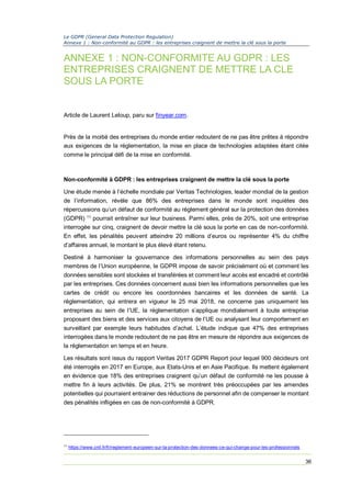 Le GDPR (General Data Protection Regulation)
Annexe 1 : Non-conformité au GDPR : les entreprises craignent de mettre la clé sous la porte
36
ANNEXE 1 : NON-CONFORMITE AU GDPR : LES
ENTREPRISES CRAIGNENT DE METTRE LA CLE
SOUS LA PORTE
Article de Laurent Leloup, paru sur finyear.com.
Près de la moitié des entreprises du monde entier redoutent de ne pas être prêtes à répondre
aux exigences de la réglementation, la mise en place de technologies adaptées étant citée
comme le principal défi de la mise en conformité.
Non-conformité à GDPR : les entreprises craignent de mettre la clé sous la porte
Une étude menée à l’échelle mondiale par Veritas Technologies, leader mondial de la gestion
de l’information, révèle que 86% des entreprises dans le monde sont inquiètes des
répercussions qu’un défaut de conformité au règlement général sur la protection des données
(GDPR) 11
pourrait entraîner sur leur business. Parmi elles, près de 20%, soit une entreprise
interrogée sur cinq, craignent de devoir mettre la clé sous la porte en cas de non-conformité.
En effet, les pénalités peuvent atteindre 20 millions d’euros ou représenter 4% du chiffre
d’affaires annuel, le montant le plus élevé étant retenu.
Destiné à harmoniser la gouvernance des informations personnelles au sein des pays
membres de l’Union européenne, le GDPR impose de savoir précisément où et comment les
données sensibles sont stockées et transférées et comment leur accès est encadré et contrôlé
par les entreprises. Ces données concernent aussi bien les informations personnelles que les
cartes de crédit ou encore les coordonnées bancaires et les données de santé. La
réglementation, qui entrera en vigueur le 25 mai 2018, ne concerne pas uniquement les
entreprises au sein de l’UE, la réglementation s’applique mondialement à toute entreprise
proposant des biens et des services aux citoyens de l’UE ou analysant leur comportement en
surveillant par exemple leurs habitudes d’achat. L’étude indique que 47% des entreprises
interrogées dans le monde redoutent de ne pas être en mesure de répondre aux exigences de
la réglementation en temps et en heure.
Les résultats sont issus du rapport Veritas 2017 GDPR Report pour lequel 900 décideurs ont
été interrogés en 2017 en Europe, aux Etats-Unis et en Asie Pacifique. Ils mettent également
en évidence que 18% des entreprises craignent qu’un défaut de conformité ne les pousse à
mettre fin à leurs activités. De plus, 21% se montrent très préoccupées par les amendes
potentielles qui pourraient entrainer des réductions de personnel afin de compenser le montant
des pénalités infligées en cas de non-conformité à GDPR.
11
https://www.cnil.fr/fr/reglement-europeen-sur-la-protection-des-donnees-ce-qui-change-pour-les-professionnels
 