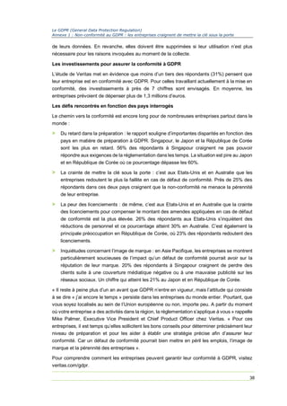 Le GDPR (General Data Protection Regulation)
Annexe 1 : Non-conformité au GDPR : les entreprises craignent de mettre la clé sous la porte
38
de leurs données. En revanche, elles doivent être supprimées si leur utilisation n’est plus
nécessaire pour les raisons invoquées au moment de la collecte.
Les investissements pour assurer la conformité à GDPR
L’étude de Veritas met en évidence que moins d’un tiers des répondants (31%) pensent que
leur entreprise est en conformité avec GDPR. Pour celles travaillant actuellement à la mise en
conformité, des investissements à près de 7 chiffres sont envisagés. En moyenne, les
entreprises prévoient de dépenser plus de 1,3 millions d’euros.
Les défis rencontrés en fonction des pays interrogés
Le chemin vers la conformité est encore long pour de nombreuses entreprises partout dans le
monde :
> Du retard dans la préparation : le rapport souligne d’importantes disparités en fonction des
pays en matière de préparation à GDPR. Singapour, le Japon et la République de Corée
sont les plus en retard. 56% des répondants à Singapour craignent ne pas pouvoir
répondre aux exigences de la réglementation dans les temps. La situation est pire au Japon
et en République de Corée où ce pourcentage dépasse les 60%.
> La crainte de mettre la clé sous la porte : c’est aux Etats-Unis et en Australie que les
entreprises redoutent le plus la faillite en cas de défaut de conformité. Près de 25% des
répondants dans ces deux pays craignent que la non-conformité ne menace la pérennité
de leur entreprise.
> La peur des licenciements : de même, c’est aux Etats-Unis et en Australie que la crainte
des licenciements pour compenser le montant des amendes appliquées en cas de défaut
de conformité est la plus élevée. 26% des répondants aux Etats-Unis s’inquiètent des
réductions de personnel et ce pourcentage atteint 30% en Australie. C’est également la
principale préoccupation en République de Corée, où 23% des répondants redoutent des
licenciements.
> Inquiétudes concernant l’image de marque : en Asie Pacifique, les entreprises se montrent
particulièrement soucieuses de l’impact qu’un défaut de conformité pourrait avoir sur la
réputation de leur marque. 20% des répondants à Singapour craignent de perdre des
clients suite à une couverture médiatique négative ou à une mauvaise publicité sur les
réseaux sociaux. Un chiffre qui atteint les 21% au Japon et en République de Corée.
« Il reste à peine plus d’un an avant que GDPR n’entre en vigueur, mais l’attitude qui consiste
à se dire « j’ai encore le temps » persiste dans les entreprises du monde entier. Pourtant, que
vous soyez localisés au sein de l’Union européenne ou non, importe peu. A partir du moment
où votre entreprise a des activités dans la région, la réglementation s’applique à vous » rappelle
Mike Palmer, Executive Vice President et Chief Product Officer chez Veritas. « Pour ces
entreprises, il est temps qu’elles sollicitent les bons conseils pour déterminer précisément leur
niveau de préparation et pour les aider à établir une stratégie précise afin d’assurer leur
conformité. Car un défaut de conformité pourrait bien mettre en péril les emplois, l’image de
marque et la pérennité des entreprises ».
Pour comprendre comment les entreprises peuvent garantir leur conformité à GDPR, visitez
veritas.com/gdpr.
 