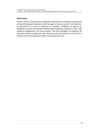 Le GDPR (General Data Protection Regulation)
Annexe 1 : Non-conformité au GDPR : les entreprises craignent de mettre la clé sous la porte
39
Méthodologie
Veritas a confié au cabinet d’études indépendant Vanson Bourne la réalisation de cette étude.
Au total, 900 décideurs d'entreprise ont été interrogés en février et mars 2017 aux États-Unis,
au Royaume-Uni, en France, en Allemagne, en Australie, à Singapour, au Japon et en
République de Corée. Les répondants faisaient partie d'entreprises comptant au moins 1 000
employés et appartenant à tout type de secteur. Pour être admissibles à la recherche, les
répondants devaient travailler dans des entreprises ayant des activités au sein de l’UE et
détenant ainsi des données personnelles sur les citoyens de la zone.
 
