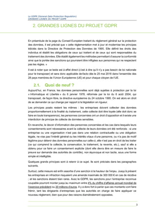 Le GDPR (General Data Protection Regulation)
GRANDES LIGNES DU PROJET GDPR
3
2. GRANDES LIGNES DU PROJET GDPR
En préambule de la page du Conseil Européen traitant du règlement général sur la protection
des données, il est précisé que « cette règlementation met à jour et modernise les principes
édictés dans la Directive de Protection des Données de 1995. Elle définit les droits des
individus et établit les obligations de ceux qui traitent et de ceux qui sont responsables du
traitement des données. Elle établit également les méthodes permettant d’assurer la conformité
ainsi que la portée des sanctions qui pourraient être infligées aux personnes qui ne respectent
pas les règles. »
Il est à noter que ce texte est à effet direct (c’est à dire qu’il n’y a pas besoin de loi nationale
pour le transposer) et sera donc applicable de-facto dès le 25 mai 2018 dans l’ensemble des
28 pays membres de l’Union Européenne (UE) et pour chaque citoyen de l’UE.
2.1. Quoi de neuf ?
Aujourd’hui, en France, les données personnelles sont déjà sujettes à protection par la loi
« Informatique et Libertés » du 6 janvier 1978, réformée par la loi du 6 août 2004, qui
transposait, de façon libre, la directive européenne du 24 octobre 1995. On est alors en droit
de se demander ce qui change par rapport à la législation en rigueur.
Les principes posés restent les mêmes : les entreprises doivent collecter des données
proportionnellement à la finalité du traitement, cette collecte doit être loyale (elle doit donc se
faire en toute transparence), les personnes concernées ont un droit d’opposition et il existe une
interdiction de principe de collecte de données sensibles.
En revanche, le devoir d’information des personnes concernées et les cas dans lesquels leurs
consentements sont nécessaires avant la collecte de leurs données ont été renforcés : si une
entreprise ou une organisation n’est pas dans une relation contractuelle ou une obligation
légale, ne vise pas l’intérêt général ou les intérêts vitaux d’une personne, ou n’a pas de motif
légitime pour détenir des données personnelles sur celle-ci, elle n’est pas en droit de les traiter
(ce qui comprend la collecte, la conservation, le traitement, la revente, etc.), sauf si elle a
obtenu pour ce faire un consentement explicite (dont elle devra être en mesure de faire la
preuve sur demande des autorités de contrôle), non équivoque et non tacite, sous une forme
simple et intelligible.
Quelques grands principes sont à retenir à ce sujet. Ils sont précisés dans les paragraphes
suivants.
Surtout, cette mesure est enfin assortie d’une sanction à la hauteur de l’enjeu. Jusqu’à présent
les entreprises en infraction risquaient une amende maximale de 300 000 € en cas de récidive
; et les sanctions étaient bien rares. Avec le GDPR, les sanctions pour l’entreprise reconnue
coupable pourront monter jusqu’au maximum entre 4% du chiffre d’affaires annuel mondial de
l’exercice précédent ou 20 millions d’euros. Il y a donc fort à parier que ces montants vont faire
frémir, tant les dirigeants d’entreprises que les autorités en charge de faire appliquer ce
nouveau règlement, bien que pour des raisons diamétralement opposées.
 