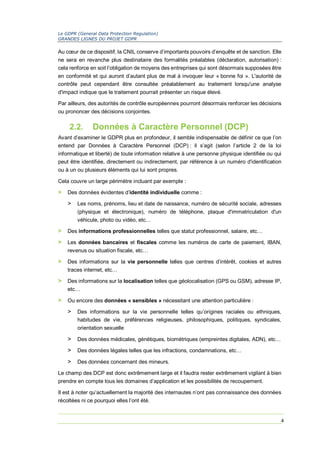 Le GDPR (General Data Protection Regulation)
GRANDES LIGNES DU PROJET GDPR
4
Au cœur de ce dispositif, la CNIL conserve d’importants pouvoirs d’enquête et de sanction. Elle
ne sera en revanche plus destinataire des formalités préalables (déclaration, autorisation) :
cela renforce en soit l’obligation de moyens des entreprises qui sont désormais supposées être
en conformité et qui auront d’autant plus de mal à invoquer leur « bonne foi ». L'autorité de
contrôle peut cependant être consultée préalablement au traitement lorsqu'une analyse
d'impact indique que le traitement pourrait présenter un risque élevé.
Par ailleurs, des autorités de contrôle européennes pourront désormais renforcer les décisions
ou prononcer des décisions conjointes.
2.2. Données à Caractère Personnel (DCP)
Avant d’examiner le GDPR plus en profondeur, il semble indispensable de définir ce que l’on
entend par Données à Caractère Personnel (DCP) : il s’agit (selon l’article 2 de la loi
informatique et liberté) de toute information relative à une personne physique identifiée ou qui
peut être identifiée, directement ou indirectement, par référence à un numéro d'identification
ou à un ou plusieurs éléments qui lui sont propres.
Cela couvre un large périmètre incluant par exemple :
> Des données évidentes d’identité individuelle comme :
> Les noms, prénoms, lieu et date de naissance, numéro de sécurité sociale, adresses
(physique et électronique), numéro de téléphone, plaque d'immatriculation d'un
véhicule, photo ou vidéo, etc…
> Des informations professionnelles telles que statut professionnel, salaire, etc…
> Les données bancaires et fiscales comme les numéros de carte de paiement, IBAN,
revenus ou situation fiscale, etc…
> Des informations sur la vie personnelle telles que centres d’intérêt, cookies et autres
traces internet, etc…
> Des informations sur la localisation telles que géolocalisation (GPS ou GSM), adresse IP,
etc…
> Ou encore des données « sensibles » nécessitant une attention particulière :
> Des informations sur la vie personnelle telles qu’origines raciales ou ethniques,
habitudes de vie, préférences religieuses, philosophiques, politiques, syndicales,
orientation sexuelle
> Des données médicales, génétiques, biométriques (empreintes digitales, ADN), etc…
> Des données légales telles que les infractions, condamnations, etc…
> Des données concernant des mineurs.
Le champ des DCP est donc extrêmement large et il faudra rester extrêmement vigilant à bien
prendre en compte tous les domaines d’application et les possibilités de recoupement.
Il est à noter qu’actuellement la majorité des internautes n’ont pas connaissance des données
récoltées ni ce pourquoi elles l’ont été.
 