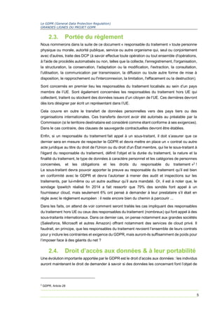Le GDPR (General Data Protection Regulation)
GRANDES LIGNES DU PROJET GDPR
5
2.3. Portée du règlement
Nous nommerons dans la suite de ce document « responsable du traitement » toute personne
physique ou morale, autorité publique, service ou autre organisme qui, seul ou conjointement
avec d'autres, traite des DCP (à savoir effectue toute opération ou tout ensemble d'opérations,
à l'aide de procédés automatisés ou non, telles que la collecte, l'enregistrement, l'organisation,
la structuration, la conservation, l'adaptation ou la modification, l'extraction, la consultation,
l'utilisation, la communication par transmission, la diffusion ou toute autre forme de mise à
disposition, le rapprochement ou l'interconnexion, la limitation, l'effacement ou la destruction).
Sont concernés en premier lieu les responsables du traitement localisés au sein d’un pays
membre de l’UE. Sont également concernées les responsables du traitement hors UE qui
collectent, traitent ou stockent des données issues d’un citoyen de l’UE. Ces dernières devront
dès lors désigner par écrit un représentant dans l’UE.
Cela couvre en outre le transfert de données personnelles vers des pays tiers ou des
organisations internationales. Ces transferts devront avoir été autorisés au préalable par la
Commission (si le territoire destinataire est considéré comme étant conforme à ses exigences).
Dans le cas contraire, des clauses de sauvegarde contractuelles devront être établies.
Enfin, si un responsable du traitement fait appel à un sous-traitant, il doit s’assurer que ce
dernier sera en mesure de respecter le GDPR et devra mettre en place un « contrat ou autre
acte juridique au titre du droit de l'Union ou du droit d'un État membre, qui lie le sous-traitant à
l'égard du responsable du traitement, définit l'objet et la durée du traitement, la nature et la
finalité du traitement, le type de données à caractère personnel et les catégories de personnes
concernées, et les obligations et les droits du responsable du traitement »2
!
Le sous-traitant devra pouvoir apporter la preuve au responsable du traitement qu’il est bien
en conformité avec le GDPR et devra l’autoriser à mener des audit et inspections sur les
traitements, par lui-même ou un autre auditeur qu’il aura mandaté. Or, il est à noter que, le
sondage Ipswitch réalisé fin 2014 a fait ressortir que 79% des sondés font appel à un
fournisseur cloud, mais seulement 6% ont pensé à demander à leur prestataire s’il était en
règle avec le règlement européen : il reste encore bien du chemin à parcourir ...
Dans les faits, on attend de voir comment seront traités les cas impliquant des responsables
du traitement hors UE ou ceux des responsables du traitement (nombreux) qui font appel à des
sous-traitants internationaux. Dans ce dernier cas, on pense notamment aux grandes sociétés
(Salesforce, Microsoft et autres Amazon) offrant notamment des services de cloud privé. Il
faudrait, en principe, que les responsables du traitement revoient l’ensemble de leurs contrats
pour y inclure les contraintes et exigence du GDPR, mais auront-ils suffisamment de poids pour
l’imposer face à des géants du net ?
2.4. Droit d’accès aux données & à leur portabilité
Une évolution importante apportée par le GDPR est le droit d’accès aux données : les individus
auront maintenant le droit de demander à savoir si des données les concernant font l’objet de
2
GDPR, Article 28
 