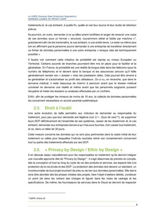 Le GDPR (General Data Protection Regulation)
GRANDES LIGNES DU PROJET GDPR
6
traitements et, le cas échéant, à quelle fin, quelle en est leur source et leur durée de rétention
prévue.
Ils pourront, en outre, demander à ce qu’elles soient rectifiées et exiger de recevoir une copie
de ces données sous un format « structuré, couramment utilisé et lisible par machine »3
,
gratuitement afin de les transmettre, le cas échéant, à une entité tierce. Le texte va même plus
loin en affirmant que la personne pourra demander à une entreprise de transférer directement
ce fichier de données personnelles à une autre entreprise « lorsque cela est techniquement
possible ».
Il faudra voir comment cette initiative de portabilité est reprise au niveau Européen ou
Territorial. Certains accords de branches pourraient être mis en place pour la faciliter et la
généraliser. En France, la portabilité est une réalité de longue date dans les télécoms (pour le
numéro de téléphone) et le devient dans la banque et les assurances (encore qu’il faille
généralement recréer son « dossier » chez les prestataire cible). Cela pourrait être amené à
se généraliser et s’automatiser au profit des utilisateurs. On a vu, en revanche, que dans le
domaine médical, il reste beaucoup de chemin à parcourir avant que le dossier médical
universel ne devienne une réalité et même avant que les personnels soignants puissent
récupérer et traiter les dossiers ou analyses effectuées par un confrère.
Enfin, afin de protéger les mineurs de moins de 16 ans, la collecte de données personnelles
les concernant nécessitera un accord parental systématique.
2.5. Droit à l’oubli
Une autre évolution de taille permettra aux individus de demander au responsable du
traitement, pour peu que leur demande soit légitime (voir 2.1 - Quoi de neuf ?), de supprimer
leurs DCP définitivement de l’ensemble de ses systèmes, cesser de les disséminer et, le cas
échéant, demander aux entreprises tierces à qui il les aura fournies, d’en cesser tout traitement,
et ce, dans un délai de 30 jours.
Cette mesure concerne les données qui ne sont plus pertinentes dans le cadre initial de leur
traitement ou celles pour lesquelles l’individu souhaite retirer son consentement concernant
tout ou partie des traitements effectués sur ses DCP.
2.6. « Privacy by Design / Ethic by Design »
Il en découle assez naturellement pour les responsables du traitement qu’ils devront intégrer
une nouvelle approche dite de "Privacy by Design" : il s’agit désormais de prendre en compte,
dès la conception et tout au long du cycle de vie des produits et services, les aspects liés à la
protection de la vie privée et des DCP. La protection des données doit devenir un standard, un
incontournable de tout projet touchant de près ou de loin aux données personnelles. Elle devra
ainsi être abordée dès les phases initiales des projets, faire l’objet d’ateliers dédiés, constituer
un point clé dans les cahiers des charges et figurer dans les notes de cadrage et les
spécifications. De même, les fournisseurs de services dans le Cloud se devront de respecter
3
GDPR, Article 20
 