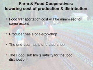 Farm & Food Cooperatives:
lowering cost of production & distribution
• Food transportation cost will be minimized to
some extent
• Producer has a one-stop-drop
• The end-user has a one-stop-shop
• The Food Hub limits liability for the food
distribution

 