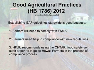 Good Agricultural Practices
(HB 1786) 2012
amendments kindly accepted

Establishing GAP guidelines statewide is good because:
1. Famers will need to comply with FSMA
2. Farmers need help in compliance with new regulations
3. HFUU recommends using the CHTAR food safety self
audit paper as to guide Hawaii Farmers in the process of
compliance process.

 