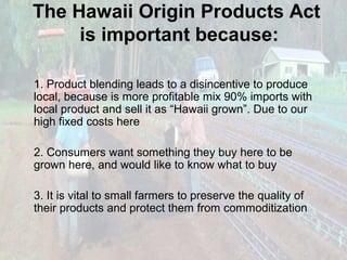 The Hawaii Origin Products Act
is important because:
1. Product blending leads to a disincentive to produce
local, because is more profitable mix 90% imports with
local product and sell it as “Hawaii grown”. Due to our
high fixed costs here
2. Consumers want something they buy here to be
grown here, and would like to know what to buy
3. It is vital to small farmers to preserve the quality of
their products and protect them from commoditization

 