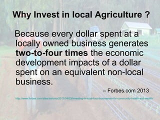 Why Invest in local Agriculture ?
Because every dollar spent at a
locally owned business generates
two-to-four times the economic
development impacts of a dollar
spent on an equivalent non-local
business.
– Forbes.com 2013
http://www.forbes.com/sites/ashoka/2013/04/03/investing-in-local-food-businesses-for-community-health-and-wealth/

 