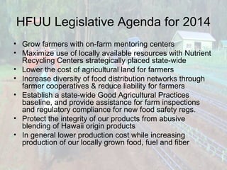 HFUU Legislative Agenda for 2014
• Grow farmers with on-farm mentoring centers
• Maximize use of locally available resources with Nutrient
Recycling Centers strategically placed state-wide
• Lower the cost of agricultural land for farmers
• Increase diversity of food distribution networks through
farmer cooperatives & reduce liability for farmers
• Establish a state-wide Good Agricultural Practices
baseline, and provide assistance for farm inspections
and regulatory compliance for new food safety regs.
• Protect the integrity of our products from abusive
blending of Hawaii origin products
• In general lower production cost while increasing
production of our locally grown food, fuel and fiber

 