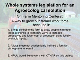 Whole systems legislation for an
Agroecological solution
On Farm Mentoring Centers :
A way to grow our farmer work force
because it:
1. Brings school to the farm to allow people in remote
areas a chance to learn new ways to increase
productivity and lower cost of production using locally
available inputs.
2. Allows those not academically inclined a familiar
atmosphere to learn in.
3. HFUU would like to work with CTHAR on this project

 
