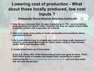 Lowering cost of production - What
about those locally produced, low cost
inputs ?
Strategically Placed Nutrients Recycling Centers will
1. Help farmers decrease their nitrogen needs by up to 75% / acre by making
large quantities of organic matter available that they can apply to their fields
to prevent erosion and evaporation of nutrients
2. Help to increase many yields to levels comparable and sometimes above
conventional levels
3. Be a cost-effective way to mitigate poor soils on a large scale, because it
recycles inputs generated locally ie. Green waste, manure, food services
waste, IMO’s and slaughter offal.
4. Create animal feed out of food waste
In the U.S. alone, 40% of the food produced each year goes to waste. That's
$165 billion worth of uneaten and wasted food, according to a report
authored by the Natural Resources Defense Council. Lets turn that waste
into soil and animal feed !

 