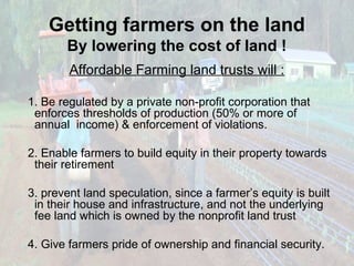 Getting farmers on the land
By lowering the cost of land !
Affordable Farming land trusts will :
1. Be regulated by a private non-profit corporation that
enforces thresholds of production (50% or more of
annual income) & enforcement of violations.
2. Enable farmers to build equity in their property towards
their retirement
3. prevent land speculation, since a farmer’s equity is built
in their house and infrastructure, and not the underlying
fee land which is owned by the nonprofit land trust
4. Give farmers pride of ownership and financial security.

 