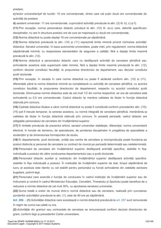 predare;
c) lector universitar/șef de lucrări: 10 ore convenționale, dintre care cel puțin două ore convenționale de
activități de predare;
d) asistent universitar: 11 ore convenționale, cuprinzând activități prevăzute la alin. (2) lit. b), c) și f).
(11) Prin excepție, norma personalului didactic prevăzut la alin. (10) lit. a)-c) care, datorită specificului
disciplinelor, nu are în structura postului ore de curs se majorează cu două ore convenționale.
(12) Norma didactică nu poate depăși 16 ore convenționale pe săptămână.
(13) Norma didactică prevăzută la alin. (10) și (11) reprezintă limita minimă privind normarea activității
didactice. Senatul universitar, în baza autonomiei universitare, poate mări, prin regulament, norma didactică
săptămânală minimă, cu respectarea standardelor de asigurare a calității, fără a depăși limita maximă
prevăzută la alin. (12).
(14) Norma didactică a personalului didactic care nu desfășoară activități de cercetare științifică sau
echivalente acestora este superioară celei minime, fără a depăși limita maximă prevăzută la alin. (12),
conform deciziei consiliului facultății, la propunerea directorului de departament, sau deciziei consiliului
școlii doctorale.
(15) Prin excepție, în situația în care norma didactică nu poate fi alcătuită conform alin. (10) și (11),
diferențele până la norma didactică minimă se completează cu activități de cercetare științifică, cu acordul
consiliului facultății, la propunerea directorului de departament, respectiv cu acordul consiliului școlii
doctorale. Diminuarea normei didactice este de cel mult 1/2 din norma respectivă, iar ora de cercetare este
echivalentă cu 0,5 ore convenționale. Cadrul didactic își menține calitatea de titular în funcția didactică
obținută prin concurs.
(16) Cadrele didactice titulare a căror normă didactică nu poate fi constituită conform prevederilor alin. (10)-
(15) pot fi trecute temporar, la cererea acestora, cu normă integrală de cercetare științifică, menținându-și
calitatea de titular în funcția didactică obținută prin concurs. În această perioadă, cadrul didactic are
obligațiile personalului de cercetare din învățământul superior.
(17) În limitele prevăzute de prezentul articol, senatul universitar stabilește, diferențiat, norma universitară
efectivă, în funcție de domeniu, de specializare, de ponderea disciplinelor în pregătirea de specialitate a
studenților și de dimensiunea formațiunilor de studiu.
(18) În departamente, școli doctorale, unități sau centre de cercetare și microproducție poate funcționa pe
posturi distincte și personal de cercetare cu contract de muncă pe perioadă determinată sau nedeterminată.
(19) Personalul de cercetare din învățământul superior desfășoară activități specifice, stabilite în fișa
individuală a postului de către conducerea departamentului sau a școlii doctorale.
(20) Personalul didactic auxiliar și nedidactic din învățământul superior desfășoară activități specifice
stabilite în fișa individuală a postului. În instituțiile de învățământ superior de stat, timpul săptămânal de
lucru al acestuia este identic cu cel stabilit pentru personalul cu funcții echivalente din celelalte sectoare
bugetare, potrivit legii.
(21) Personalul care exercită o funcție de conducere în cadrul instituției de învățământ superior sau de
îndrumare și control în cadrul Ministerului Educației, Cercetării, Tineretului și Sportului poate beneficia de o
reducere a normei didactice de cel mult 30%, cu aprobarea senatului universitar.
(22) Suma totală a orelor de muncă dintr-o normă didactică sau de cercetare, realizată prin cumularea
ponderilor activităților prevăzute la alin. (1), este de 40 ore pe săptămână.
(1) Activitățile didactice care excedează o normă didactică prevăzută la art. 287 sunt remunerate
în regim de cumul sau plată cu ora.
(2) Activitățile din granturi sau contractele de cercetare se remunerează conform deciziei directorului de
grant, conform legii și prevederilor Cartei universitare.
Art.
288.
-
Tiparit de SPAPF AVRAM IANCU la 17.10.2017.
Document Lege5 - Copyright © 2017 Indaco Systems.
123/149
 