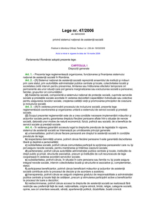 Lege nr. 47/2006
                                                  din 08/03/2006

                             privind sistemul naţional de asistenţă socială


                           Publicat in Monitorul Oficial, Partea I nr. 239 din 16/03/2006

                                Actul a intrat in vigoare la data de 19 martie 2006


  Parlamentul României adoptă prezenta lege.

                                                CAPITOLUL I
                                              Dispoziţii generale

   Art. 1. - Prezenta lege reglementează organizarea, funcţionarea şi finanţarea sistemului
naţional de asistenţă socială în România.
   Art. 2. - (1) Sistemul naţional de asistenţă socială reprezintă ansamblul de instituţii şi măsuri
prin care statul, prin autorităţile administraţiei publice centrale şi locale, colectivitatea locală şi
societatea civilă intervin pentru prevenirea, limitarea sau înlăturarea efectelor temporare ori
permanente ale unor situaţii care pot genera marginalizarea sau excluziunea socială a persoanei,
familiei, grupurilor ori comunităţilor.
   (2) Asistenţa socială, componentă a sistemului naţional de protecţie socială, cuprinde serviciile
sociale şi prestaţiile sociale acordate în vederea dezvoltării capacităţilor individuale sau colective
pentru asigurarea nevoilor sociale, creşterea calităţii vieţii şi promovarea principiilor de coeziune
şi incluziune socială.
   Art. 3. - (1) În vederea promovării procesului de incluziune socială, prezenta lege
reglementează coordonarea şi organizarea unitară a sistemului de servicii sociale şi prestaţii
sociale.
   (2) Scopul prezentei reglementări este de a crea condiţiile necesare implementării măsurilor şi
acţiunilor sociale pentru garantarea dreptului fiecărei persoane aflate într-o situaţie de nevoie
socială, datorată unor motive de natură economică, fizică, psihică sau socială, de a beneficia de
servicii sociale şi prestaţii sociale.
   Art. 4. - În vederea garantării accesului egal la drepturile prevăzute de legislaţia în vigoare,
sistemul de asistenţă socială se întemeiază pe următoarele principii generale:
   a) universalitatea, potrivit căruia fiecare persoană are dreptul la asistenţă socială în condiţiile
prevăzute de lege;
   b) respectarea demnităţii umane, potrivit căruia fiecărei persoane îi este garantată dezvoltarea
liberă şi deplină a personalităţii;
   c) solidaritatea socială, potrivit căruia comunitatea participă la sprijinirea persoanelor care nu îşi
pot asigura nevoile sociale, pentru menţinerea şi întărirea coeziunii sociale;
   d) parteneriatul, potrivit căruia autorităţile administraţiei publice centrale şi locale, instituţiile de
drept public şi privat, structurile asociative, precum şi instituţiile de cult recunoscute de lege
cooperează în vederea acordării serviciilor sociale;
   e) subsidiaritatea, potrivit căruia, în situaţia în care persoana sau familia nu îşi poate asigura
integral nevoile sociale, intervin colectivitatea locală şi structurile ei asociative şi, complementar,
statul;
   f) participarea beneficiarilor, potrivit căruia beneficiarii măsurilor şi acţiunilor de asistenţă
socială contribuie activ la procesul de decizie şi de acordare a acestora;
   g) transparenţa, potrivit căruia se asigură creşterea gradului de responsabilitate a administraţiei
publice centrale şi locale faţă de cetăţean, precum şi stimularea participării active a beneficiarilor
la procesul de luare a deciziilor;
   h) nediscriminarea, potrivit căruia accesul la drepturile de asistenţă socială se realizează fără
restricţie sau preferinţă faţă de rasă, naţionalitate, origine etnică, limbă, religie, categorie socială,
opinie, sex ori orientare sexuală, vârstă, apartenenţă politică, dizabilitate, boală cronică
 