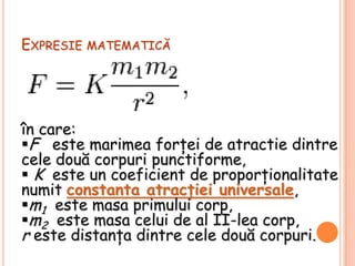 Expresie matematicăîn care:Feste marimea forţei de atractie dintre cele două corpuri punctiforme, 