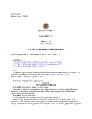LPM90/2008
ID intern unic: 328131
Republica Moldova
PARLAMENTUL
LEGE Nr. 90
din 25.04.2008
cu privire la prevenirea şi combaterea corupţiei
Publicat : 13.06.2008 în Monitorul Oficial Nr. 103-105 art Nr : 391
MODIFICAT
LP120 din 25.05.12, MO103/29.05.12 art.353; în vigoare 01.10.12
LP277 din 27.12.11, MO25-28/03.02.12 art.85; în vigoare 01.02.12
LP245 din 02.12.11, MO25-28/03.02.12 art.77
NOTĂ:
În cuprinsul legii sintagma „Centrul pentru Combaterea Crimelor Economice şi Corupţiei” se
substituie cu sintagma „Centrul Naţional Anticorupţie” prin LP120 din 25.05.12,
MO103/29.05.12 art.353; în vigoare 01.10.12.
Parlamentul adoptă prezenta lege organică.
Capitolul I
DISPOZIŢII GENERALE
Articolul 1. Domeniul de aplicare şi scopul legii
Prezenta lege stabileşte acţiuni de prevenire şi de combatere a corupţiei, asigurînd apărarea
drepturilor şi libertăţilor persoanei, intereselor publice, securităţii naţionale şi înlăturarea
consecinţelor actelor de corupţie.
Articolul 2. Noţiuni principale
În sensul prezentei legi, următoarele noţiuni principale semnifică:
corupţie -faptă ilegală care afectează exercitarea normală a funcţiei şi care constă fie în
folosirea de către subiectul actelor de corupţie sau al faptelor de comportament corupţional a
funcţiei sale pentru solicitarea, primirea sau acceptarea, direct sau indirect, pentru sine sau pentru
 