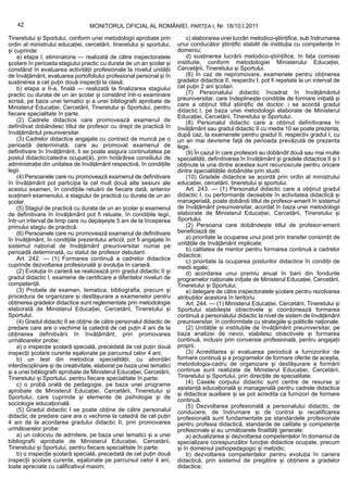 42                             MONITORUL OFICIAL AL ROMÂNIEI, PARTEA I, Nr. 18/10.I.2011

Tineretului și Sportului, conform unei metodologii aprobate prin            c) elaborarea unei lucrări metodico-științifice, sub îndrumarea
ordin al ministrului educației, cercetării, tineretului și sportului,   unui conducător științific stabilit de instituția cu competențe în
și cuprinde:                                                            domeniu;
    a) etapa I, eliminatorie — realizată de către inspectoratele            d) susținerea lucrării metodico-științifice, în fața comisiei
școlare în perioada stagiului practic cu durata de un an școlar și      instituite, conform metodologiei Ministerului Educației,
constând în evaluarea activității profesionale la nivelul unității      Cercetării, Tineretului și Sportului.
de învățământ, evaluarea portofoliului profesional personal și în           (6) În caz de nepromovare, examenele pentru obținerea
susținerea a cel puțin două inspecții la clasă;                         gradelor didactice II, respectiv I, pot fi repetate la un interval de
    b) etapa a II-a, finală — realizată la finalizarea stagiului        cel puțin 2 ani școlari.
practic cu durata de un an școlar și constând într-o examinare              (7) Personalului didactic încadrat în învățământul
scrisă, pe baza unei tematici și a unei bibliografii aprobate de        preuniversitar, care îndeplinește condițiile de formare inițială și
Ministerul Educației, Cercetării, Tineretului și Sportului, pentru      care a obținut titlul științific de doctor, i se acordă gradul
                                                                        didactic I, pe baza unei metodologii elaborate de Ministerul
fiecare specialitate în parte.                                          Educației, Cercetării, Tineretului și Sportului.
    (2) Cadrele didactice care promovează examenul de                       (8) Personalul didactic care a obținut definitivarea în
definitivat dobândesc titlul de profesor cu drept de practică în        învățământ sau gradul didactic II cu media 10 se poate prezenta,
învățământul preuniversitar.                                            după caz, la examenele pentru gradul II, respectiv gradul I, cu
    (3) Cadrelor didactice angajate cu contract de muncă pe o           un an mai devreme față de perioada prevăzută de prezenta
perioadă determinată, care au promovat examenul de                      lege.
definitivare în învățământ, li se poate asigura continuitatea pe            (9) În cazul în care profesorii au dobândit două sau mai multe
postul didactic/catedra ocupat(ă), prin hotărârea consiliului de        specialități, definitivarea în învățământ și gradele didactice II și I
administrație din unitatea de învățământ respectivă, în condițiile      obținute la una dintre acestea sunt recunoscute pentru oricare
legii.                                                                  dintre specialitățile dobândite prin studii.
    (4) Persoanele care nu promovează examenul de definitivare              (10) Gradele didactice se acordă prin ordin al ministrului
în învățământ pot participa la cel mult două alte sesiuni ale           educației, cercetării, tineretului și sportului.
acestui examen, în condițiile reluării de fiecare dată, anterior            Art. 243. — (1) Personalul didactic care a obținut gradul
susținerii examenului, a stagiului de practică cu durata de un an       didactic I, cu performanțe deosebite în activitatea didactică și
școlar.                                                                 managerială, poate dobândi titlul de profesor-emerit în sistemul
    (5) Stagiul de practică cu durata de un an școlar și examenul       de învățământ preuniversitar, acordat în baza unei metodologii
de definitivare în învățământ pot fi reluate, în condițiile legii,      elaborate de Ministerul Educației, Cercetării, Tineretului și
într-un interval de timp care nu depășește 5 ani de la începerea        Sportului.
primului stagiu de practică.                                                (2) Persoana care dobândește titlul de profesor-emerit
    (6) Persoanele care nu promovează examenul de definitivare          beneficiază de:
în învățământ, în condițiile prezentului articol, pot fi angajate în        a) prioritate la ocuparea unui post prin transfer consimțit de
sistemul național de învățământ preuniversitar numai pe                 unitățile de învățământ implicate;
                                                                            b) calitatea de mentor pentru formarea continuă a cadrelor
perioadă determinată, cu statut de profesor debutant.
                                                                        didactice;
    Art. 242. — (1) Formarea continuă a cadrelor didactice                  c) prioritate la ocuparea posturilor didactice în condiții de
cuprinde dezvoltarea profesională și evoluția în carieră.               medii egale;
    (2) Evoluția în carieră se realizează prin gradul didactic II și        d) acordarea unui premiu anual în bani din fondurile
gradul didactic I, examene de certificare a diferitelor niveluri de     programelor naționale inițiate de Ministerul Educației, Cercetării,
competență.                                                             Tineretului și Sportului;
    (3) Probele de examen, tematica, bibliografia, precum și                e) delegare de către inspectoratele școlare pentru rezolvarea
procedura de organizare și desfășurare a examenelor pentru              atribuțiilor acestora în teritoriu.
obținerea gradelor didactice sunt reglementate prin metodologie             Art. 244. — (1) Ministerul Educației, Cercetării, Tineretului și
elaborată de Ministerul Educației, Cercetării, Tineretului și           Sportului stabilește obiectivele și coordonează formarea
Sportului.                                                              continuă a personalului didactic la nivel de sistem de învățământ
    (4) Gradul didactic II se obține de către personalul didactic de    preuniversitar, în conformitate cu strategiile și politicile naționale.
predare care are o vechime la catedră de cel puțin 4 ani de la              (2) Unitățile și instituțiile de învățământ preuniversitar, pe
obținerea definitivării în învățământ, prin promovarea                  baza analizei de nevoi, stabilesc obiectivele și formarea
următoarelor probe:                                                     continuă, inclusiv prin conversie profesională, pentru angajații
    a) o inspecție școlară specială, precedată de cel puțin două        proprii.
inspecții școlare curente eșalonate pe parcursul celor 4 ani;               (3) Acreditarea și evaluarea periodică a furnizorilor de
    b) un test din metodica specialității, cu abordări                  formare continuă și a programelor de formare oferite de aceștia,
interdisciplinare și de creativitate, elaborat pe baza unei tematici    metodologia-cadru de organizare și desfășurare a formării
și a unei bibliografii aprobate de Ministerul Educației, Cercetării,    continue sunt realizate de Ministerul Educației, Cercetării,
Tineretului și Sportului, pentru fiecare specialitate în parte;         Tineretului și Sportului, prin direcțiile de specialitate.
    c) o probă orală de pedagogie, pe baza unei programe                    (4) Casele corpului didactic sunt centre de resurse și
aprobate de Ministerul Educației, Cercetării, Tineretului și            asistență educațională și managerială pentru cadrele didactice
                                                                        și didactice auxiliare și se pot acredita ca furnizori de formare
Sportului, care cuprinde și elemente de psihologie și de
                                                                        continuă.
sociologie educațională.                                                    (5) Dezvoltarea profesională a personalului didactic, de
    (5) Gradul didactic I se poate obține de către personalul           conducere, de îndrumare și de control și recalificarea
didactic de predare care are o vechime la catedră de cel puțin          profesională sunt fundamentate pe standardele profesionale
4 ani de la acordarea gradului didactic II, prin promovarea             pentru profesia didactică, standarde de calitate și competențe
următoarelor probe:                                                     profesionale și au următoarele finalități generale:
    a) un colocviu de admitere, pe baza unei tematici și a unei             a) actualizarea și dezvoltarea competențelor în domeniul de
bibliografii aprobate de Ministerul Educației, Cercetării,              specializare corespunzător funcției didactice ocupate, precum
Tineretului și Sportului, pentru fiecare specialitate în parte;         și în domeniul psihopedagogic și metodic;
    b) o inspecție școlară specială, precedată de cel puțin două            b) dezvoltarea competențelor pentru evoluția în cariera
inspecții școlare curente, eșalonate pe parcursul celor 4 ani,          didactică, prin sistemul de pregătire și obținere a gradelor
toate apreciate cu calificativul maxim;                                 didactice;
 