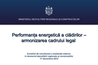 MINISTERUL DEZVOLTĂRII REGIONALE ŞI CONSTRUCŢIILOR




Performanţa energetică a clădirilor –
    armonizarea cadrului legal

          Consiliul de coordonare a asistenţei externe
        în domeniul dezvoltării regionale şi construcţiilor
                       17 decembrie 2012
 