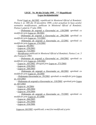 LEGE Nr. 84 din 24 iulie 1995 *** Republicată
Legea învăţământului
Textul Legii nr. 84/1995, republicată în Monitorul Oficial al României,
Partea I, nr. 606 din 10 decembrie 1999, a fost actualizat în baza actelor
normative modificatoare, publicate în Monitorul Oficial al României,
Partea I, până la 17 iulie 2006:
- Ordonanţa de urgenţă a Guvernului nr. 130/2000, aprobată cu
modificări prin Legea nr. 98/2001;
- Ordonanţa de urgenţă a Guvernului nr. 206/2000, aprobată cu
modificări prin Legea nr. 713/2001;
- Ordonanţa de urgenţă a Guvernului nr. 32/2001, aprobată cu
modificări prin Legea nr. 374/2001;
- Legea nr. 98/2001;
- Legea nr. 159/2001;
- Legea nr. 713/2001;
- Rectificarea publicată în Monitorul Oficial al României, Partea I, nr. 5
din 8 ianuarie 2002;
- Ordonanţa de urgenţă a Guvernului nr. 184/2001, aprobată cu
modificări prin Legea nr. 520/2002;
- Legea nr. 345/2002, abrogată prin Legea nr. 571/2003;
- Legea nr. 520/2002;
- Legea nr. 268/2003;
- Ordonanţa de urgenţă a Guvernului nr. 68/2003, aprobată cu
modificări prin Legea nr. 34/2004;
- Ordonanţa Guvernului nr. 59/2003, aprobată cu modificări prin Legea
nr. 545/2003;
- Ordonanţa de urgenţă a Guvernului nr. 110/2003, aprobată prin Legea
nr. 607/2003;
- Legea nr. 34/2004;
- Legea nr. 288/2004;
- Legea nr. 354/2004;
- Ordonanţa de urgenţă a Guvernului nr. 75/2005, aprobată cu
modificări prin Legea nr. 87/2006;
- Legea nr. 366/2005;
- Legea nr. 291/2006;
- Legea nr. 316/2006.
Legea nr. 84/1995, republicată, a mai fost modificată şi prin:
 