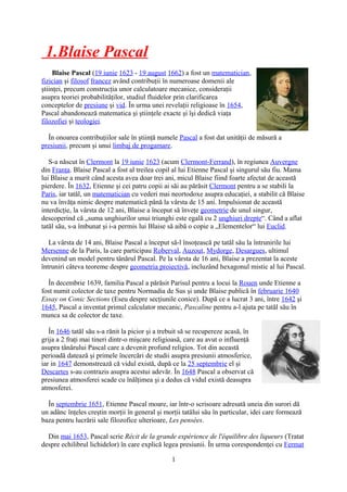 1.Blaise Pascal
Blaise Pascal (19 iunie 1623 - 19 august 1662) a fost un matematician,
fizician şi filosof francez având contribuţii în numeroase domenii ale
ştiinţei, precum construcţia unor calculatoare mecanice, consideraţii
asupra teoriei probabilităţilor, studiul fluidelor prin clarificarea
conceptelor de presiune şi vid. În urma unei revelaţii religioase în 1654,
Pascal abandonează matematica şi ştiinţele exacte şi îşi dedică viaţa
filozofiei şi teologiei.
În onoarea contribuţiilor sale în ştiinţă numele Pascal a fost dat unităţii de măsură a
presiunii, precum şi unui limbaj de progamare.
S-a născut în Clermont la 19 iunie 1623 (acum Clermont-Ferrand), în regiunea Auvergne
din Franţa. Blaise Pascal a fost al treilea copil al lui Etienne Pascal şi singurul său fiu. Mama
lui Blaise a murit când acesta avea doar trei ani, micul Blaise fiind foarte afectat de această
pierdere. În 1632, Etienne şi cei patru copii ai săi au părăsit Clermont pentru a se stabili la
Paris, iar tatăl, un matematician cu vederi mai neortodoxe asupra educaţiei, a stabilit că Blaise
nu va învăţa nimic despre matematică până la vârsta de 15 ani. Impulsionat de această
interdicţie, la vârsta de 12 ani, Blaise a început să înveţe geometrie de unul singur,
descoperind că „suma unghiurilor unui triunghi este egală cu 2 unghiuri drepte“. Când a aflat
tatăl său, s-a îmbunat şi i-a permis lui Blaise să aibă o copie a „Elementelor“ lui Euclid.
La vârsta de 14 ani, Blaise Pascal a început să-l însoţească pe tatăl său la întrunirile lui
Mersenne de la Paris, la care participau Roberval, Auzout, Mydorge, Desargues, ultimul
devenind un model pentru tânărul Pascal. Pe la vârsta de 16 ani, Blaise a prezentat la aceste
întruniri câteva teoreme despre geometria proiectivă, incluzând hexagonul mistic al lui Pascal.
În decembrie 1639, familia Pascal a părăsit Parisul pentru a locui la Rouen unde Etienne a
fost numit colector de taxe pentru Normadia de Sus şi unde Blaise publică în februarie 1640
Essay on Conic Sections (Eseu despre secţiunile conice). După ce a lucrat 3 ani, între 1642 şi
1645, Pascal a inventat primul calculator mecanic, Pascaline pentru a-l ajuta pe tatăl său în
munca sa de colector de taxe.
În 1646 tatăl său s-a rănit la picior şi a trebuit să se recupereze acasă, în
grija a 2 fraţi mai tineri dintr-o mişcare religioasă, care au avut o influenţă
asupra tânărului Pascal care a devenit profund religios. Tot din această
perioadă datează şi primele încercări de studii asupra presiunii atmosferice,
iar in 1647 demonstrează că vidul există, după ce la 25 septembrie el şi
Descartes s-au contrazis asupra acestui adevăr. În 1648 Pascal a observat că
presiunea atmosferei scade cu înălţimea şi a dedus că vidul există deasupra
atmosferei.
În septembrie 1651, Etienne Pascal moare, iar într-o scrisoare adresată uneia din surori dă
un adânc înţeles creştin morţii în general şi morţii tatălui său în particular, idei care formează
baza pentru lucrării sale filozofice ulterioare, Les pensées.
Din mai 1653, Pascal scrie Récit de la grande expérience de l'équilibre des liqueurs (Tratat
despre echilibrul lichidelor) în care explică legea presiunii. În urma corespondenţei cu Fermat
1
 